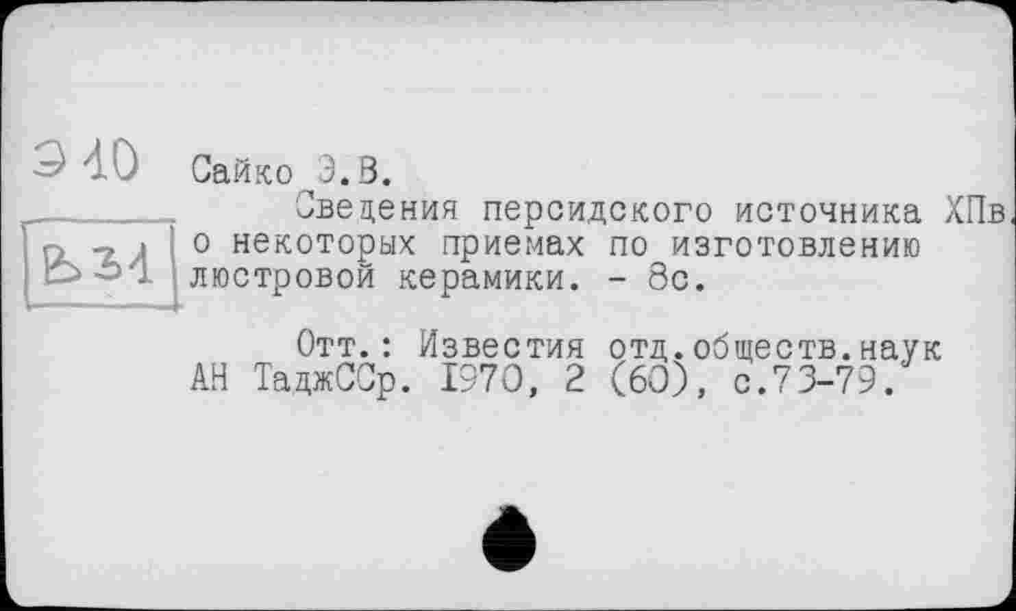 ﻿9 40
ЬМ
Сайко З.В.
Сведения персидского источника ХПв о некоторых приемах по изготовлению люстровой керамики. - 8с.
Отт.: Известия отд.обществ.наук АН ТаджССр. 1970, 2 (60), с.73-79.